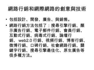 網路行銷和網際網路的創意與技術
• 包括設計、開發、廣告、與銷售。
• 網路行銷方法包括了：搜尋引擎行銷、顯
示廣告行銷、電子郵件行銷、會員行銷、
互動式行銷、病毒式行銷、論壇行
銷、 web2.0 行銷、視頻行銷、博客行銷、
微博行銷、口碑行銷、社會網路行銷、關
鍵字行銷、搜尋引擎最佳化、原生廣告等
很多種方法。
 