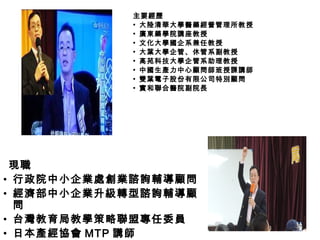 現職
• 行政院中小企業處創業諮詢輔導顧問
• 經濟部中小企業升級轉型諮詢輔導顧
問
• 台灣教育局教學策略聯盟專任委員
• 日本產經協會 MTP 講師
主要經歷主要經歷
▪ 大陸清華大學醫藥經營管理所教授
▪ 廣東藥學院講座教授
▪ 文化大學國企系兼任教授
▪ 大葉大學企管、休管系副教授
▪ 高苑科技大學企管系助理教授
▪ 中國生產力中心顧問師班授課講師
▪ 雙葉電子股份有限公司特別顧問
▪ 實和聯合醫院副院長
 