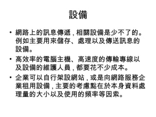 設備
• 網路上的訊息傳遞 , 相關設備是少不了的。
例如主要用來儲存、處理以及傳送訊息的
設備。
• 高效率的電腦主機、高速度的傳輸專線以
及設備的維護人員 , 都要花不少成本。
• 企業可以自行架設網站 , 或是向網路服務企
業租用設備 , 主要的考慮點在於本身資料處
理量的大小以及使用的頻率等因索。
 