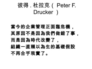 彼得 . 杜拉克（ Peter F.
Drucker ）
當今的企業管理正面臨危機， 
其原因不是因為我們做錯了事， 
而是因為時代改變了，
組織一直賴以為生的基礎假設
不再合乎現實了。
 