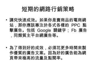 短期的網路行銷策略
• 講究快速成效。如果你是賣商品的電商網
站，那你應該專注於各式各樣的 PPC 點
擊廣告。包括 Google 關鍵字； Fb 廣告
，同類質主平台網廣告等。
• 為了得到好的成效，必須花更多時間來製
作優質的廣告文案。因為好的廣告能為網
頁帶來極高的流量及點閱率。
 
