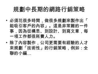 規劃中長期的網路行銷策略
• 必須花很多時間，做很多規劃來製作出「
能吸引客戶的內容」。這是非常難的一件
事，因為從構思、到設計、到寫文章，每
一項工作都很耗費人力。
• 除了內容製作，公司更需要有經驗的人才
來規劃「技術性」的行銷策略，例如：全
聯的小編…
 