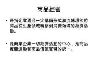 商品經營
• 是指企業通過一定購銷形式和流轉環節將
商品從生產領域轉移到消費領域的經濟活
動。
• 是商業企業一切經濟活動的中心，是商品
實體運動和商品價值實現的統一。
 