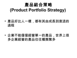 產品組合策略
(Product Portfolio Strategy)
• 產品好比人一樣，都有其由成長到衰退的
過程
• 企業不能僅僅經營單一的產品，世界上很
多企業經營的產品往往種類繁多
 