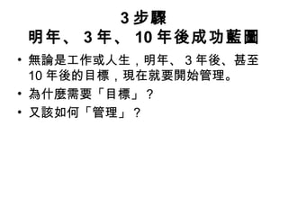 3 步驟
明年、 3 年、 10 年後成功藍圖
• 無論是工作或人生，明年、 3 年後、甚至
10 年後的目標，現在就要開始管理。
• 為什麼需要「目標」？
• 又該如何「管理」？
 