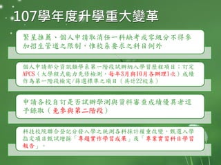 107學年度升學重大變革
繁星推薦、個人申請取消任一科缺考或零級分不得參
加招生管道之限制，惟校系要求之科目例外
個人申請部分資訊類學系第一階段試辦納入學習歷程項目；訂定
APCS（大學程式能力先修檢測，每年3月與10月各辦理1次）成績
作為第一階段檢定/篩選標準之項目（共計22校系）
申請各校自訂是否試辦學測與資料審查成績優異者逕
予錄取（免參與第二階段）
科技校院聯合登記分發入學之統測各科採計權重改變，甄選入學
指定項目甄試增採「專題實作學習成果」及「專業實習科目學習
報告」。
 