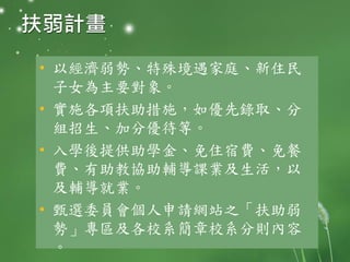 扶弱計畫
• 以經濟弱勢、特殊境遇家庭、新住民
子女為主要對象。
• 實施各項扶助措施，如優先錄取、分
組招生、加分優待等。
• 入學後提供助學金、免住宿費、免餐
費、有助教協助輔導課業及生活，以
及輔導就業。
• 甄選委員會個人申請網站之「扶助弱
勢」專區及各校系簡章校系分則內容
。
 
