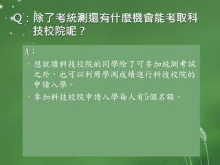 Q：除了考統測還有什麼機會能考取科
技校院呢？
A：
•想就讀科技校院的同學除了可參加統測考試
之外，也可以利用學測成績進行科技校院的
申請入學。
•參加科技校院申請入學每人有5個名額。
 