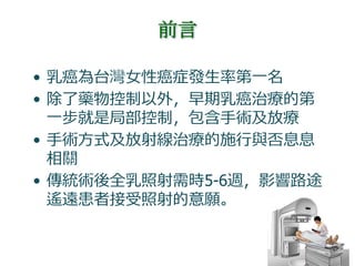 前言
• 乳癌為台灣女性癌症發生率第一名
• 除了藥物控制以外，早期乳癌治療的第
一步就是局部控制，包含手術及放療
• 手術方式及放射線治療的施行與否息息
相關
• 傳統術後全乳照射需時5-6週，影響路途
遙遠患者接受照射的意願。
 