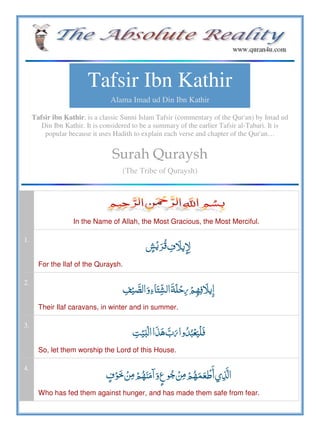 Tafsir Ibn Kathir
Alama Imad ud Din Ibn Kathir
Tafsir ibn Kathir, is a classic Sunni Islam Tafsir (commentary of the Qur'an) by Imad ud
Din Ibn Kathir. It is considered to be a summary of the earlier Tafsir al-Tabari. It is
popular because it uses Hadith to explain each verse and chapter of the Qur'an…
Surah Quraysh
(The Tribe of Quraysh)
In the Name of Allah, the Most Gracious, the Most Merciful.
1.
 
For the Ilaf of the Quraysh.
2.
     
Their Ilaf caravans, in winter and in summer.
3.
ʏ      
So, let them worship the Lord of this House.
4.
           
Who has fed them against hunger, and has made them safe from fear.
 