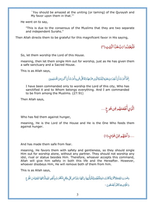 3
`You should be amazed at the uniting (or taming) of the Quraysh and
My favor upon them in that.'''
He went on to say,
"This is due to the consensus of the Muslims that they are two separate
and independent Surahs.''
Then Allah directs them to be grateful for this magnificent favor in His saying,
ʏ      ٣
So, let them worship the Lord of this House.
meaning, then let them single Him out for worship, just as He has given them
a safe sanctuary and a Sacred House.
This is as Allah says,
                 ʣ  ʅ         ö    
I have been commanded only to worship the Lord of this city, Who has
sanctified it and to Whom belongs everything. And I am commanded
to be from among the Muslims. (27:91)
Then Allah says,
       ®®®
Who has fed them against hunger,
meaning, He is the Lord of the House and He is the One Who feeds them
against hunger.
®®®   ٤
And has made them safe from fear.
meaning, He favors them with safety and gentleness, so they should single
Him out for worship alone, without any partner. They should not worship any
idol, rival or statue besides Him. Therefore, whoever accepts this command,
Allah will give him safety in both this life and the Hereafter. However,
whoever disobeys Him, He will remove both of them from him.
This is as Allah says,
     ȸ    ȸ       ʆ   ʅ    ʌ       ʍ     ʅ     ȸ  
    ʅ   à
 