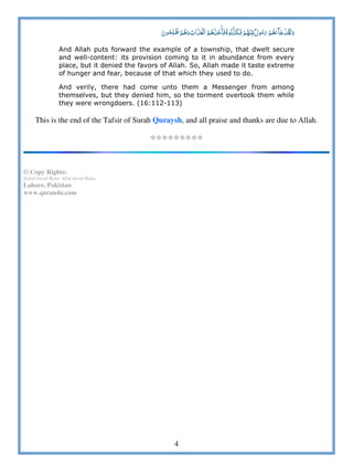 4
              ö  
And Allah puts forward the example of a township, that dwelt secure
and well-content: its provision coming to it in abundance from every
place, but it denied the favors of Allah. So, Allah made it taste extreme
of hunger and fear, because of that which they used to do.
And verily, there had come unto them a Messenger from among
themselves, but they denied him, so the torment overtook them while
they were wrongdoers. (16:112-113)
This is the end of the Tafsir of Surah Quraysh, and all praise and thanks are due to Allah.
*********
© Copy Rights:
Zahid Javed Rana, Abid Javed Rana
Lahore, Pakistan
www.quran4u.com
 