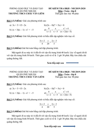 PHÒNG GIÁO DỤC VÀ ĐÀO TẠO ĐỀ KIỂM TRA HKII - NH 2019-2020
QUẬN PHÚ NHUẬN Môn : Toán - lớp 8
TRƯỜNG THCS CHÂU VĂN LIÊM Thời gian làm bài: 90 phút
Bài 1 (3,5 điểm) Giải các phương trình sau:
a) 3x + 5 =15 - 2x b) (2x – 8)(7 + 5x) = 0
b) (x + 3)(x – 1) - x2 = - 5
2
4 x x 4
d)
x 2 x 5 (x 2)(x 5)

 
   
Bài 2 (1,5 điểm): Giải bất phương trình và biểu diễn tập nghiệm trên trục số:
5
3
2
20
4
2
3 


 x
x
x
Bài 3 (1,0điểm) Giải bài toán bằng cách lập phương trình:
Một người đi xe máy từ A đến B với vận tốc trung bình 40 km/h. Lúc về người đó đi
với vận tốc trung bình 30 km/h. Thời gian cả đi và về là 3 giờ 30 phút. Hãy tìm chiều dài
quãng đường AB.
Xem tiếp mặt sau
PHÒNG GIÁO DỤC VÀ ĐÀO TẠO ĐỀ KIỂM TRA HKII - NH 2019-2020
QUẬN PHÚ NHUẬN Môn : Toán - lớp 8
TRƯỜNG THCS CHÂU VĂN LIÊM Thời gian làm bài: 90 phút
Bài 1 (3,5 điểm) Giải các phương trình sau:
a) 3x + 5 =15 - 2x b) (2x – 8)(7 + 5x) = 0
b) (x + 3)(x – 1) - x2 = - 5
2
4 x x 4
d)
x 2 x 5 (x 2)(x 5)

 
   
Bài 2 (1,5 điểm): Giải bất phương trình và biểu diễn tập nghiệm trên trục số:
5
3
2
20
4
2
3 


 x
x
x
Bài 3 (1,0điểm) Giải bài toán bằng cách lập phương trình:
Một người đi xe máy từ A đến B với vận tốc trung bình 40 km/h. Lúc về người đó đi
với vận tốc trung bình 30 km/h. Thời gian cả đi và về là 3 giờ 30 phút. Hãy tìm chiều dài
quãng đường AB.
Xem tiếp mặt sau
 