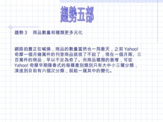 趨勢五部 趨勢 3 　商品數量和種類更多元化 網路拍賣正在喊燒，商品的數量當然也一飛衝天，之前 Yahoo! 奇摩一個月幾萬件的刊登商品就很了不起了，現在一個月兩、三百萬件的商品，早以不足為奇了。而商品種類的激增，可從 Yahoo! 奇摩早期陽春式的每種產別類別只有大中小三種分類，演進到目前有六個次分類，就能一窺其中的變化。 