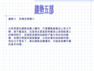 趨勢五部 趨勢 4 　利潤空間變小  以前想要在網路拍賣上穫利，只要懂點絕竅加上努力不懈，便不難達成，但是現在要面對無數排山倒海般湧入的競爭對手，並面對這樣商品絕對不會只有你有的難題，利潤空間越來越被壓縮，以前的暴利或超額利潤，現在已不復見了，要在網路拍賣獲利，可能就是賺平穩的基本利潤。 
