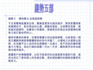 趨勢五部 趨勢 5 　價格戰 & 加值服務戰  不光是職業級賣家出現，職業級買家也越來越多，買家更懂得拿捏競標技巧，對於商品的比價、辨識和資訊，全部瞭若指掌，買家越來越精明，消費者口味變挑，需要更好的商品和更優惠的價格才能打動他們的心。 賣家和賣家的競爭，從價格戰擴大到加值服務戰，也就是說一個真正體驗商業經濟整體服物的時代來臨了，比價格之外還要比服務，在拍賣平台上良好的社群關係一旦建立，客戶回訪的機率變會大大增加，因此行銷的挑戰一天比一天多，顧客要求的附加服務也越來越多。 要讓客戶有興趣競標，比的可能是你的加值服務和創新行銷，當然也別忘了要有誘人的促銷活動，這些都能讓你的網路拍賣更有競爭力。  