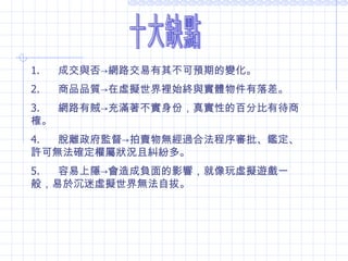 十大缺點 1.        成交與否 -> 網路交易有其不可預期的變化。 2.        商品品質 -> 在虛擬世界裡始終與實體物件有落差。 3.        網路有賊 -> 充滿著不實身份，真實性的百分比有待商榷。 4.        脫離政府監督 -> 拍賣物無經過合法程序審批、鑑定、許可無法確定權屬狀況且糾紛多。 5.        容易上隱 -> 會造成 負面的影響，就像玩虛擬遊戲一般，易於沉迷 虛擬世界無法自拔。 