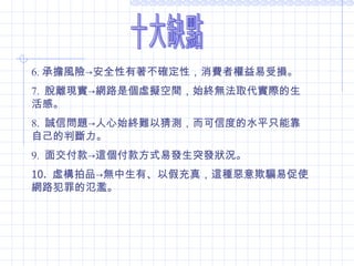 6. 承擔風險 -> 安全性有著不確定性，消費者權益易受損。 7.  脫離現實 -> 網路是個虛擬 空間，始終無法取代實際的生活感。 8.  誠信問題 -> 人心始終難以猜測，而可信度的水平只能靠自己的判斷力。 9.  面交付款 -> 這個付款方式易發生突發狀況。 10.  虛構拍品 -> 無中生有、以假充真，這種惡意欺騙易促使網路犯罪的氾濫。  十大缺點 