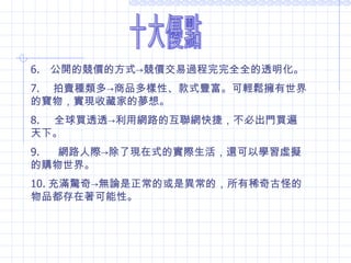 十大優點 6.     公開的競價的方式 -> 競價交易過程完完全全的透明化。 7.      拍賣種類多 -> 商品多樣性、款式豐富。可輕鬆擁有世界的寶物，實現收藏家的夢想。 8.     全球買透透 -> 利用網路的互聯網快捷，不必出門買遍天下。 9.        網路人際 -> 除了現在式的實際生活，還可以學習虛擬的購物世界。 10. 充滿驚奇 -> 無論是正常的或是異常的，所有稀奇古怪的物品都存在著可能性。  