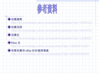 拍賣趨勢 http://tw.knowledge.yahoo.com/question/question?qid=1005013003036 拍賣流程  http://tw.knowledge.yahoo.com/question/question?qid=1007022505193 拍賣史  http://tw.knowledge.yahoo.com/question/question?qid=1105052700347 Ebay 史  http://tw.knowledge.yahoo.com/question/?qid=1305092710327 奇摩拍賣和 eBay 的好處與壞處  http://tw.knowledge.yahoo.com/question/?qid=1607042409503 參考資料 