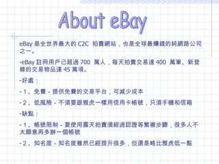 About eBay eBay 是全世界最大的 C2C  拍賣網站，也是全球最賺錢的純網路公司之一。 eBay 註冊用戶已超過 700  萬人，每天拍賣交易達 400  萬筆、新登錄的交易物品達 45 萬項。 好處： １、免費－提供免費的交易平台，可減少成本 ２、低風險－不須要跟雅虎一樣用信用卡帳號，只須手機和信箱 缺點： １、帳號限制－要使用露天拍賣須經過認證等繁複步驟，很多人不太願意再多辦一個帳號  ２、知名度－知名度雖然已經提升很多，但還是略比雅虎低一點 