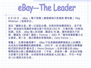 eBay--The Leader 8 月 29 日， eBay （電子海灣）總裁兼執行長梅格‧惠特曼（ Meg Whitman ）旋風來台。 這位「網路女皇」第一次造訪台灣。如果你對她覺得陌生，並不奇怪──因為她在美國眾多鎂光燈下的科技 CEO 中，行事作風一向較為低調。但是， eBay 傲人的成績，讓這位 45 歲、擁有兩個兒子的媽，獲選為《財星》雜誌（ Fortune ） 2001 年「最有商業影響力女企業家」第二名，僅次惠普的菲奧莉納（ Carly Fiorina ）。 事實上，在惠特曼領導下， eBay 不但是網路網際發展史上的傳奇，也成為全球最賺錢的網路事業。 1995 年，由 30 歲出頭的法裔電腦程式設計師皮耶‧歐米亞（ Pierre Omidyar ）在矽谷創立的 eBay ，剛開始是以線上競標網站自居； 7 年後 ，卻搖身一變，成為全球最大的電子交易市集，全球使用者社群超過 4,200 萬人，平均一年促成 110 億美元的交易。 