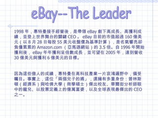 eBay--The Leader 1998 年，惠特曼接手經營後，是帶領 eBay 創下高成長、高獲利成績，並登上世界舞台的關鍵 CEO 。 eBay 目前的市值超過 160 億美元（以 8 月 28 日每股 55 美元收盤價為基準計算），是名氣響亮卻負債累累的 Amazon.com （亞馬遜網站）的 3.5 倍。自 1996 年開始獲利後， eBay 年年獲利呈倍數成長，並可望在 2005 年，達到營收 30 億美元與獲利 6 億美元的目標。 因為這些傲人的成績，惠特曼在高科技產業一片哀鴻遍野中，備受矚目。事實上，這位「兩個兒子的媽」，還擁有多重身份：普林斯頓（經濟系）與哈佛大學（商學碩士）傑出校友、華爾街分析師眼中的寵兒、以股票定義上的億萬富婆，以及全球表現最傑出的 CEO 之一。 