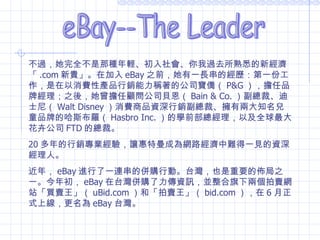 eBay--The Leader 不過，她完全不是那種年輕、初入社會、你我過去所熟悉的新經濟「 .com 新貴」。在加入 eBay 之前，她有一長串的經歷：第一份工作，是在以消費性產品行銷能力稱著的公司寶僑（ P&G ），擔任品牌經理；之後，她曾擔任顧問公司貝恩（ Bain & Co. ）副總裁、迪士尼（ Walt Disney ）消費商品資深行銷副總裁、擁有兩大知名兒童品牌的哈斯布羅（ Hasbro Inc. ）的學前部總經理，以及全球最大花卉公司 FTD 的總裁。 20 多年的行銷專業經驗，讓惠特曼成為網路經濟中難得一見的資深經理人。 近年， eBay 進行了一連串的併購行動。台灣，也是重要的佈局之一。今年初， eBay 在台灣併購了力傳資訊，並整合旗下兩個拍賣網站「買賣王」（ uBid.com ）和「拍賣王」（ bid.com ），在 6 月正式上線，更名為 eBay 台灣。 