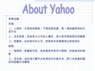 About Yahoo 拍賣 奇摩拍賣 好處： １、人潮多－只要是想網拍，不管是買或賣，第一個就會想到的交易平台 ２、知名度高－因為是大公司加上廣告，是大家耳熟能詳的拍賣網 ３、信譽高－由於是知名公司，對買家而言會覺得比較能信任 缺點： １、風險高－對賣家而言，因為要使用信用卡帳號，有被盜用的風險 ２、成本高－由於是付費平台故須成本計算在內，對小本經營的賣家來說實在沒賺頭 