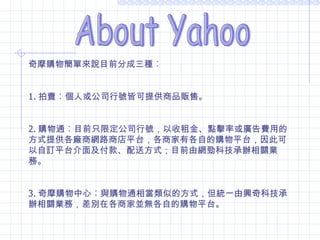 About Yahoo 拍賣 奇摩購物簡單來說目前分成三種︰ 1. 拍賣︰個人或公司行號皆可提供商品販售。 2. 購物通︰目前只限定公司行號，以收租金、點擊率或廣告費用的方式提供各廠商網路商店平台，各商家有各自的購物平台，因此可以自訂平台介面及付款、配送方式；目前由網勁科技承辦相關業務。 3. 奇摩購物中心︰與購物通相當類似的方式，但統一由興奇科技承辦相關業務，差別在各商家並無各自的購物平台。 