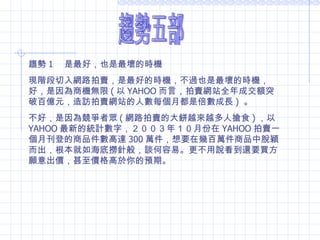 趨勢五部 趨勢 1 　是最好，也是最壞的時機 現階段切入網路拍賣，是最好的時機，不過也是最壞的時機，好，是因為商機無限 ( 以 YAHOO 而言，拍賣網站全年成交額突破百億元，造訪拍賣網站的人數每個月都是倍數成長 )  。 不好，是因為競爭者眾 ( 網路拍賣的大餅越來越多人搶食 ) ，以 YAHOO 最新的統計數字，２００３年１０月份在 YAHOO 拍賣一個月刊登的商品件數高達 300 萬件，想要在幾百萬件商品中脫穎而出，根本就如海底撈針般，談何容易。更不用說看到還要買方願意出價，甚至價格高於你的預期。 