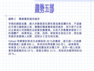 趨勢五部 趨勢 2 　職業賣家越來越多 早期的網路拍賣，絕大多數都是玩票性質或兼差賺外快，不過最近市場日趨熱絡之後，專職的職業賣家越來越多，其中更不乏是以企業或公司規模的去經營拍賣賣場。以前大多數賣家都是小小的個體戶，採買商品、文案、拍照、寄貨等全部自己來，現在越來越多是幾個人合夥，流程分工並互相支援。 Yahoo! 奇摩曾針對成交金額居前 20 ％的賣家，進行過一次抽樣問卷調查 ( 抽樣 800 人、有效回收問卷數 560 份 ) ，結果發現，有高達 13 ％的人是以網路拍賣為其全職工作，至於一般上班族拿來當副業的佔 24 ％，家庭主婦佔 13 ％，其他如自營商則約佔 20 ％。 
