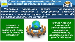 10
Комп`ютерно-орієнтовані засоби для
здійснення навчальної діяльності
Розділ 1
§ 1.4
Перевагою програмних засобів навчального
призначення порівняно з традиційними засобами
навчання є наявність зручних у використанні засобів
візуалізації навчального матеріалу:
статичне та
динамічне
подання об`єктів,
процесів, явищ, їх
складових
наочне подання
результатів і
закономірностей
проведених
експериментів,
дослідів, знайдених
розв`язків задач
 