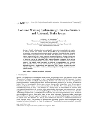 Collision Warning System using Ultrasonic Sensors
and Automatic Brake System
Niveditha.P.R1
and S.Gowri2
1
Sathyabama University/Information Technology, Chennai, India
Email: niviraj2303@gmail.com
2
Research Scholar, Sathyabama University/Information Technology, Chennai, India
Email: gowriamritha2003@gmail.com
Abstract— Vehicle technology has increased rapidly in recent years, particularly in relation
to braking system and sensing system. In parallel to the development of braking
technologies, sensors have been developed that are capable of detecting physical obstacles,
other vehicles or pedestrians around the vehicle. This development prevents accidents of
vehicles using Stereo Multi-Purpose cameras, Automated Emergency Braking Systems and
Ultrasonic Sensors. The stereo multi-purpose camera provides spatial intelligence of up to
50 metres in front of the vehicle and there is an environment recognition of 500 metres.
Cars can automatically brake due to obstacles or any hindrance when the sensor senses the
obstacles. The braking circuit function is to brake the car automatically after receiving
signal from the sensors. All cars are competent in applying brakes automatically to a
maximum extent of deceleration of 0.4g. Integrated safety systems are based on three
principles. They are: collision avoidance, collision mitigation braking systems and forward
collision warning.
Index Terms— Avoidance, Mitigation, Integrated;
I. INTRODUCTION
Driving is a compulsory activity for most people. People use their car to move from one place to other place.
The number of vehicle is increasing day by day. It is produced tacked tightly and risk to accident. Nowadays,
the numbers of accident is so high and uncertainly. Accident will occurs every time and everywhere and
cause worst damage, serious injury and dead. Accidents are caused mostly due to the delay in applying of
brakes. This work is designed to develop a new system that can solve this problem where drivers may not
brake manually but the vehicles can stop automatically due to obstacles. This work is about a system that can
control braking system for safety. Using ultrasonic as a ranging sensor, its function based on ultrasonic wave.
After transmit by transmitter, the wave can reflect when obstacle detected and receive by receiver. The main
target for this project is, car can automatically braking due to obstacles when the sensor senses the obstacles.
The braking circuit function is to brake the car automatically after received signal from the sensor. To prevent
these accidents of vehicles from taking place we are using Automated Emergency Brake Systems and
Ultrasonic Sensors. The main target for this project is, car cans automatically braking due to obstacles when
the sensor senses the obstacles. The braking circuit function is to brake the car automatically after received
signal from the sensor. The avoidance of accidents and mitigation regarding their consequences are the
integrated techniques followed by us. Under the unique term "Perceptive Drive", we systematically pursue this
DOI: 02.ITC.2014.5.106
© Association of Computer Electronics and Electrical Engineers, 2014
Proc. of Int. Conf. on Recent Trends in Information, Telecommunication and Computing, ITC
 