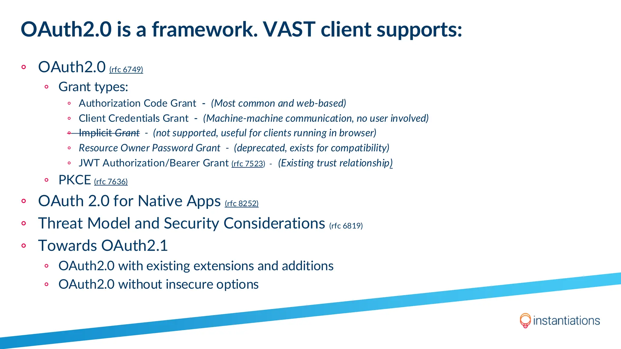 OAuth2.0 is a framework. VAST client supports:
◦ OAuth2.0 (rfc 6749)
◦ Grant types:
◦ Authorization Code Grant - (Most common and web-based)
◦ Client Credentials Grant - (Machine-machine communication, no user involved)
◦ Implicit Grant - (not supported, useful for clients running in browser)
◦ Resource Owner Password Grant - (deprecated, exists for compatibility)
◦ JWT Authorization/Bearer Grant (rfc 7523) - (Existing trust relationship)
◦ PKCE (rfc 7636)
◦ OAuth 2.0 for Native Apps (rfc 8252)
◦ Threat Model and Security Considerations (rfc 6819)
◦ Towards OAuth2.1
◦ OAuth2.0 with existing extensions and additions
◦ OAuth2.0 without insecure options
 