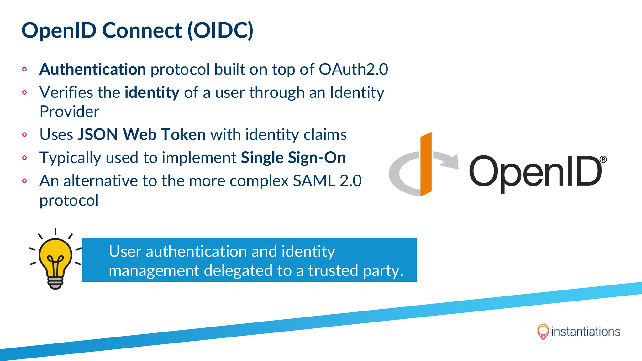 OpenID Connect (OIDC)
◦ Authentication protocol built on top of OAuth2.0
◦ Verifies the identity of a user through an Identity
Provider
◦ Uses JSON Web Token with identity claims
◦ Typically used to implement Single Sign-On
◦ An alternative to the more complex SAML 2.0
protocol
User authentication and identity
management delegated to a trusted party.
 