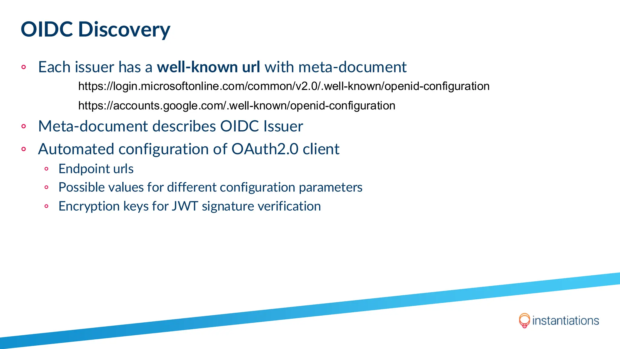 OIDC Discovery
◦ Each issuer has a well-known url with meta-document
◦ Meta-document describes OIDC Issuer
◦ Automated configuration of OAuth2.0 client
◦ Endpoint urls
◦ Possible values for different configuration parameters
◦ Encryption keys for JWT signature verification
https://login.microsoftonline.com/common/v2.0/.well-known/openid-configuration
https://accounts.google.com/.well-known/openid-configuration
 