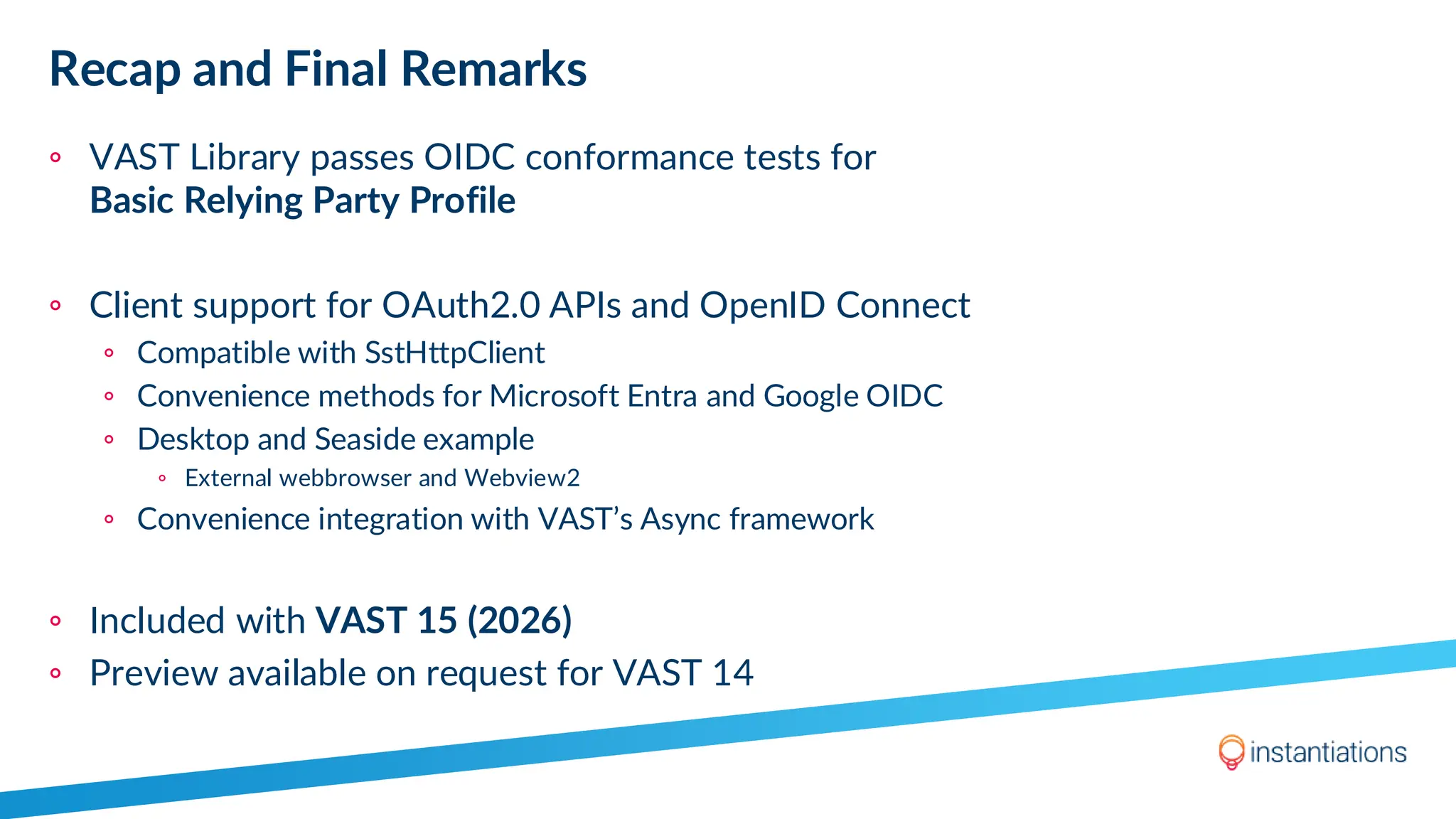 Recap and Final Remarks
◦ VAST Library passes OIDC conformance tests for
Basic Relying Party Profile
◦ Client support for OAuth2.0 APIs and OpenID Connect
◦ Compatible with SstHttpClient
◦ Convenience methods for Microsoft Entra and Google OIDC
◦ Desktop and Seaside example
◦ External webbrowser and Webview2
◦ Convenience integration with VAST’s Async framework
◦ Included with VAST 15 (2026)
◦ Preview available on request for VAST 14
 