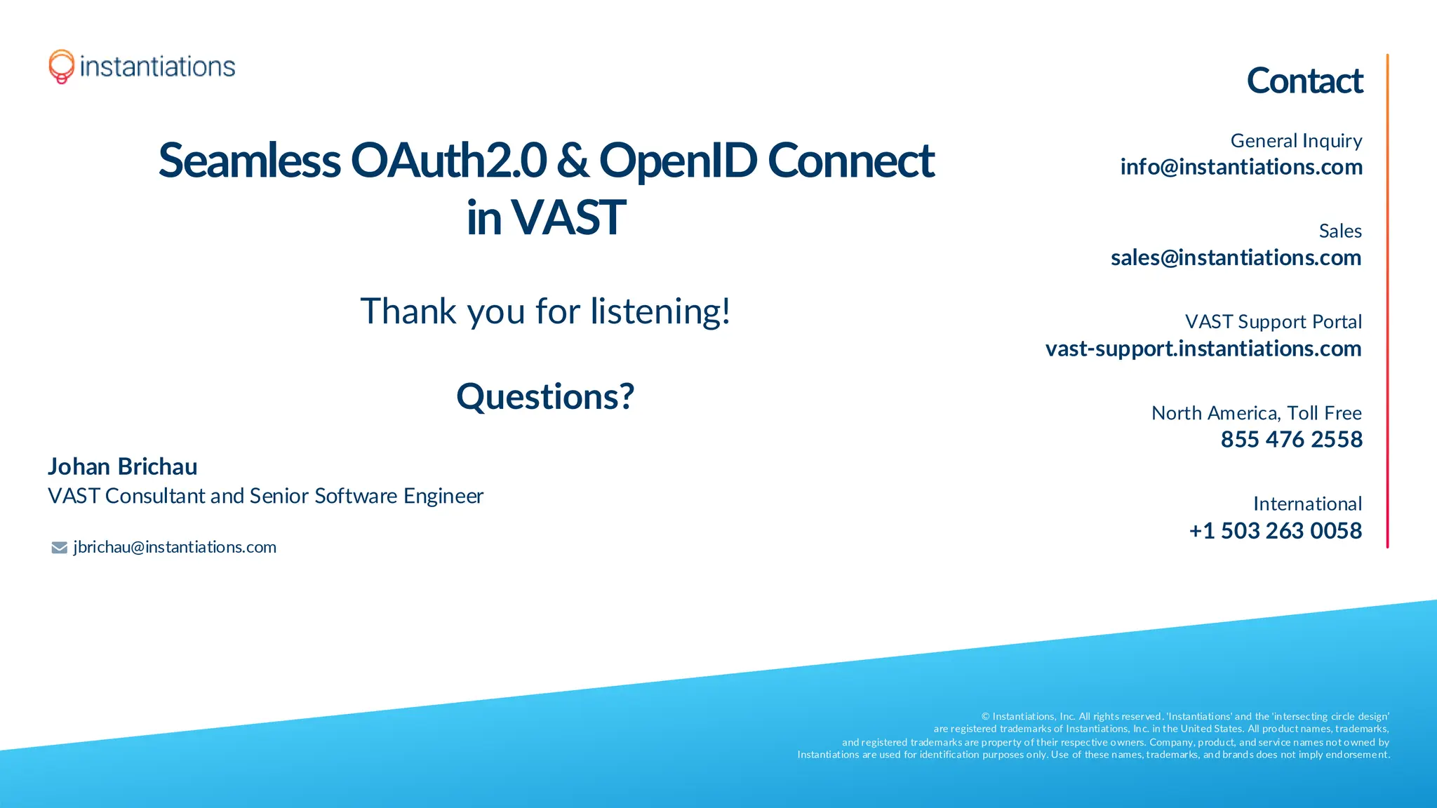 Contact
General Inquiry
info@instantiations.com
Sales
sales@instantiations.com
VAST Support Portal
vast-support.instantiations.com
North America, Toll Free
855 476 2558
International
+1 503 263 0058
© Instantiations, Inc. All rights reserved. 'Instantiations' and the 'intersecting circle design’
are registered trademarks of Instantiations, Inc. in the United States. All product names, trademarks,
and registered trademarks are property of their respective owners. Company, product, and service names not owned by
Instantiations are used for identification purposes only. Use of these names, trademarks, and brands does not imply endorsement.
Johan Brichau
VAST Consultant and Senior Software Engineer
Seamless OAuth2.0 & OpenID Connect
in VAST
Thank you for listening!
Questions?
jbrichau@instantiations.com
 