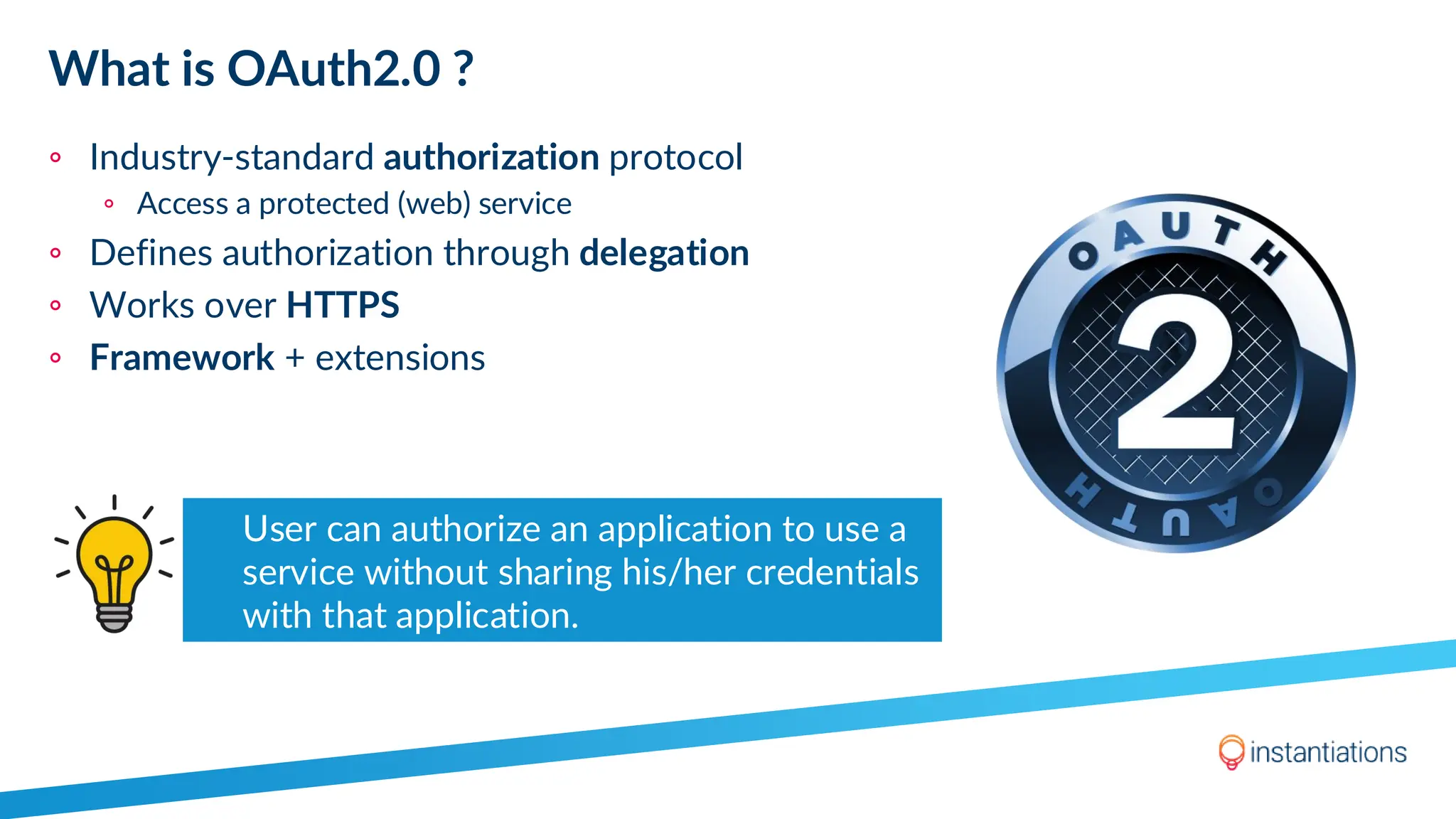 What is OAuth2.0 ?
◦ Industry-standard authorization protocol
◦ Access a protected (web) service
◦ Defines authorization through delegation
◦ Works over HTTPS
◦ Framework + extensions
User can authorize an application to use a
service without sharing his/her credentials
with that application.
 