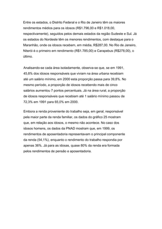 Entre os estados, o Distrito Federal e o Rio de Janeiro têm os maiores
rendimentos médios para os idosos (R$1.796,00 e R$1.018,00,
respectivamente), seguidos pelos demais estados da região Sudeste e Sul. Já
os estados do Nordeste têm os menores rendimentos, com destaque para o
Maranhão, onde os idosos recebem, em média, R$287,00. No Rio de Janeiro,
Niterói é o primeiro em rendimento (R$1.785,00) e Carapebus (R$278,00), o
último.


Analisando-se cada área isoladamente, observa-se que, se em 1991,
45,8% dos idosos responsáveis que viviam na área urbana recebiam
até um salário mínimo, em 2000 esta proporção passa para 39,8%. No
mesmo período, a proporção de idosos recebendo mais de cinco
salários aumentou 7 pontos percentuais. Já na área rural, a proporção
de idosos responsáveis que recebiam até 1 salário mínimo passou de
72,3% em 1991 para 65,0% em 2000.

Embora a renda proveniente do trabalho seja, em geral, responsável
pela maior parte da renda familiar, os dados do gráfico 25 mostram
que, em relação aos idosos, o mesmo não acontece. No caso dos
idosos homens, os dados da PNAD mostram que, em 1999, os
rendimentos de aposentadoria representavam o principal componente
da renda (54,1%), enquanto o rendimento do trabalho respondia por
apenas 36%. Já para as idosas, quase 80% da renda era formada
pelos rendimentos de pensão e aposentadoria.
 