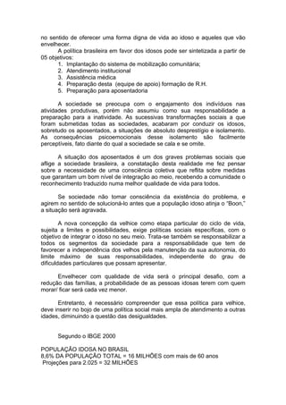 no sentido de oferecer uma forma digna de vida ao idoso e aqueles que vão
envelhecer.
      A política brasileira em favor dos idosos pode ser sintetizada a partir de
05 objetivos:
      1. Implantação do sistema de mobilização comunitária;
      2. Atendimento institucional
      3. Assistência médica
      4. Preparação desta (equipe de apoio) formação de R.H.
      5. Preparação para aposentadoria

       A sociedade se preocupa com o engajamento dos indivíduos nas
atividades produtivas, porém não assumiu como sua responsabilidade a
preparação para a inatividade. As sucessivas transformações sociais a que
foram submetidas todas as sociedades, acabaram por conduzir os idosos,
sobretudo os aposentados, a situações de absoluto desprestígio e isolamento.
As consequências psicoemocionais desse isolamento são facilmente
perceptíveis, fato diante do qual a sociedade se cala e se omite.

       A situação dos aposentados é um dos graves problemas sociais que
aflige a sociedade brasileira, a constatação desta realidade me fez pensar
sobre a necessidade de uma consciência coletiva que reflita sobre medidas
que garantam um bom nível de integração ao meio, recebendo a comunidade o
reconhecimento traduzido numa melhor qualidade de vida para todos.

       Se sociedade não tomar consciência da existência do problema, e
agirem no sentido de solucioná-lo antes que a população idoso atinja o “Boon,”
a situação será agravada.

        A nova concepção da velhice como etapa particular do ciclo de vida,
sujeita a limites e possibilidades, exige políticas sociais específicas, com o
objetivo de integrar o idoso no seu meio. Trata-se também se responsabilizar a
todos os segmentos da sociedade para a responsabilidade que tem de
favorecer a independência dos velhos pela manutenção da sua autonomia, do
limite máximo de suas responsabilidades, independente do grau de
dificuldades particulares que possam apresentar.

      Envelhecer com qualidade de vida será o principal desafio, com a
redução das famílias, a probabilidade de as pessoas idosas terem com quem
morar/ ficar será cada vez menor.

      Entretanto, é necessário compreender que essa política para velhice,
deve inserir no bojo de uma política social mais ampla de atendimento a outras
idades, diminuindo a questão das desigualdades.


      Segundo o IBGE 2000

POPULAÇÃO IDOSA NO BRASIL
8,6% DA POPULAÇÃO TOTAL = 16 MILHÕES com mais de 60 anos
 Projeções para 2.025 = 32 MILHÕES
 