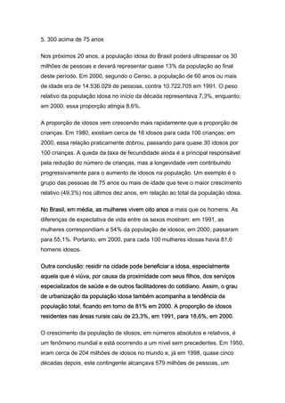 5. 300 acima de 75 anos

Nos próximos 20 anos, a população idosa do Brasil poderá ultrapassar os 30
milhões de pessoas e deverá representar quase 13% da população ao final
deste período. Em 2000, segundo o Censo, a população de 60 anos ou mais
de idade era de 14.536.029 de pessoas, contra 10.722.705 em 1991. O peso
relativo da população idosa no início da década representava 7,3%, enquanto,
em 2000, essa proporção atingia 8,6%.

A proporção de idosos vem crescendo mais rapidamente que a proporção de
crianças. Em 1980, existiam cerca de 16 idosos para cada 100 crianças; em
2000, essa relação praticamente dobrou, passando para quase 30 idosos por
100 crianças. A queda da taxa de fecundidade ainda é a principal responsável
pela redução do número de crianças, mas a longevidade vem contribuindo
progressivamente para o aumento de idosos na população. Um exemplo é o
grupo das pessoas de 75 anos ou mais de idade que teve o maior crescimento
relativo (49,3%) nos últimos dez anos, em relação ao total da população idosa.

No Brasil, em média, as mulheres vivem oito anos a mais que os homens. As
diferenças de expectativa de vida entre os sexos mostram: em 1991, as
mulheres correspondiam a 54% da população de idosos; em 2000, passaram
para 55,1%. Portanto, em 2000, para cada 100 mulheres idosas havia 81,6
homens idosos.

Outra conclusão: residir na cidade pode beneficiar a idosa, especialmente
aquela que é viúva, por causa da proximidade com seus filhos, dos serviços
especializados de saúde e de outros facilitadores do cotidiano. Assim, o grau
de urbanização da população idosa também acompanha a tendência da
população total, ficando em torno de 81% em 2000. A proporção de idosos
residentes nas áreas rurais caiu de 23,3%, em 1991, para 18,6%, em 2000.

O crescimento da população de idosos, em números absolutos e relativos, é
um fenômeno mundial e está ocorrendo a um nível sem precedentes. Em 1950,
eram cerca de 204 milhões de idosos no mundo e, já em 1998, quase cinco
décadas depois, este contingente alcançava 579 milhões de pessoas, um
 