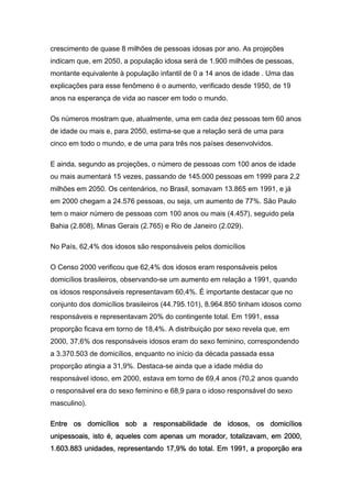 crescimento de quase 8 milhões de pessoas idosas por ano. As projeções
indicam que, em 2050, a população idosa será de 1.900 milhões de pessoas,
montante equivalente à população infantil de 0 a 14 anos de idade . Uma das
explicações para esse fenômeno é o aumento, verificado desde 1950, de 19
anos na esperança de vida ao nascer em todo o mundo.

Os números mostram que, atualmente, uma em cada dez pessoas tem 60 anos
de idade ou mais e, para 2050, estima-se que a relação será de uma para
cinco em todo o mundo, e de uma para três nos países desenvolvidos.

E ainda, segundo as projeções, o número de pessoas com 100 anos de idade
ou mais aumentará 15 vezes, passando de 145.000 pessoas em 1999 para 2,2
milhões em 2050. Os centenários, no Brasil, somavam 13.865 em 1991, e já
em 2000 chegam a 24.576 pessoas, ou seja, um aumento de 77%. São Paulo
tem o maior número de pessoas com 100 anos ou mais (4.457), seguido pela
Bahia (2.808), Minas Gerais (2.765) e Rio de Janeiro (2.029).

No País, 62,4% dos idosos são responsáveis pelos domicílios

O Censo 2000 verificou que 62,4% dos idosos eram responsáveis pelos
domicílios brasileiros, observando-se um aumento em relação a 1991, quando
os idosos responsáveis representavam 60,4%. É importante destacar que no
conjunto dos domicílios brasileiros (44.795.101), 8.964.850 tinham idosos como
responsáveis e representavam 20% do contingente total. Em 1991, essa
proporção ficava em torno de 18,4%. A distribuição por sexo revela que, em
2000, 37,6% dos responsáveis idosos eram do sexo feminino, correspondendo
a 3.370.503 de domicílios, enquanto no início da década passada essa
proporção atingia a 31,9%. Destaca-se ainda que a idade média do
responsável idoso, em 2000, estava em torno de 69,4 anos (70,2 anos quando
o responsável era do sexo feminino e 68,9 para o idoso responsável do sexo
masculino).

Entre os domicílios sob a responsabilidade de idosos, os domicílios
unipessoais, isto é, aqueles com apenas um morador, totalizavam, em 2000,
1.603.883 unidades, representando 17,9% do total. Em 1991, a proporção era
 