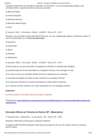 01/04/2019 Gabarite - Simulados e Questões de Concursos Públicos
https://www.gabarite.com.br/simulado-concurso/imprimir_caderno?id_usuario=81 10/34
2. Questão 18831 - Informática - Médio - VUNESP - Detran SP - 2013
3. Questão 18832 - Informática - Médio - VUNESP - Detran SP - 2013
1. Questão 5622 - Matemática - Fundamental - BD - Detran SP - 2006
Assinale a alternativa que identifica o aplicativo do Windows 7, em sua configuração padrão, cuja
principal tarefa é o gerenciamento de arquivos e pastas.
a) Bloco de Notas.
b) Internet Explorer.
c) Windows Explorer.
d) Windows Media Player.
e) Paint.
Assinale o tipo de efeito do Microsoft Word 2010 que, em sua configuração original, transforma o texto “O
carro foi apreendido” em “O carro foi apreendido”
a) Subscrito.
b) Sublinhado.
c) Itálico.
d) Tachado.
e) Sobrescrito.
O termo pop-up, quando associado à navegação na Internet, é utilizado para designar
a) a janela aberta de forma automática no navegador Internet ao se carregar um site.
b) um site que tem seu conteúdo editado de forma colaborativa por visitantes.
c) uma lista cronológica de todos os sites visitados no navegador Internet.
d) um site que concentra as notícias publicadas em outros sites na Internet.
e) o conjunto de sites visitados com maior frequência em um navegador Internet.
GABARITO:
É preciso resolver o simulado online para obter o gabarito.
Publicado em www.gabarite.com.br/simulado-concurso/2950-detran-sp-nocoes-de-informatica-agente-de-
transito-2013
Simulado Oficial de Trânsito do Detran SP - Matemática
Assinale a alternativa correta para o seguinte problema.
O capital de R$ 700,00 foi aplicado à taxa de juros simples de 3% ao mês. Qual o valor do montante
após 6 meses.
 