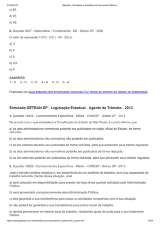 01/04/2019 Gabarite - Simulados e Questões de Concursos Públicos
https://www.gabarite.com.br/simulado-concurso/imprimir_caderno?id_usuario=81 12/34
6. Questão 5627 - Matemática - Fundamental - BD - Detran SP - 2006
1. Questão 18825 - Conhecimentos Específicos - Médio - VUNESP - Detran SP - 2013
2. Questão 18826 - Conhecimentos Específicos - Médio - VUNESP - Detran SP - 2013
c) 85.
d) 97.
e) 89.
O valor da expressão 11/10 : (1/5 + 1/4 : 3/2) é:
a) 3
b) 6
c) 9
d) 2/3
e) 4
GABARITO:
1 - D 2 - D 3 - D 4 - A 5 - D 6 - A
Publicado em www.gabarite.com.br/simulado-concurso/752-oficial-de-transito-do-detran-sp-matematica
Simulado DETRAN SP - Legislação Estadual - Agente de Trânsito - 2013
De acordo com o que estabelece a Constituição do Estado de São Paulo, é correto afirmar que
a) os atos administrativos normativos poderão ser publicados no órgão oficial do Estado, de forma
reduzida.
b) os atos administrativos não normativos não poderão ser publicados.
c) as leis internas deverão ser publicadas de forma reduzida, para que produzam seus efeitos regulares.
d) os atos administrativos não normativos poderão ser publicados de forma reduzida.
e) as leis externas poderão ser publicadas de forma reduzida, para que produzam seus efeitos regulares.
José é servidor público estadual e, em decorrência de um acidente de trabalho, teve sua capacidade de
trabalho reduzida. Diante dessa situação, José
a) será colocado em disponibilidade, para prestar serviços leves quando solicitado pela Administração
Pública.
b) será aposentado compulsoriamente pela Administração Pública.
c) terá garantida a sua transferência para locais ou atividades compatíveis com a sua situação.
d) não poderá ter garantida a sua transferência para outros locais de trabalho.
e) deverá permanecer no mesmo local de trabalho, recebendo ajuda de custo para o seu tratamento
médico.
 