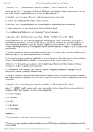 01/04/2019 Gabarite - Simulados e Questões de Concursos Públicos
https://www.gabarite.com.br/simulado-concurso/imprimir_caderno?id_usuario=81 13/34
3. Questão 18827 - Conhecimentos Específicos - Médio - VUNESP - Detran SP - 2013
4. Questão 18828 - Conhecimentos Específicos - Médio - VUNESP - Detran SP - 2013
5. Questão 18829 - Conhecimentos Específicos - Médio - VUNESP - Detran SP - 2013
Conforme dispõe a Constituição do Estado de São Paulo, a nomeação de pessoas que se enquadram
nas condições de inelegibilidade nos termos da legislação federal é
a) facultativa para o cargo de Diretor de agências reguladoras e autarquias.
b) vedada para o cargo de Procurador Geral do Estado.
c) facultativa para o Superintendente de qualquer órgão da administração pública indireta.
d) irrelevante quando se trata do cargo de Defensor Público Geral.
e) permitida para os Reitores das Universidades Públicas Estaduais.
Paulo está interessado em obter informações de interesse geral sobre a organização e serviços do
Departamento Estadual de Trânsito de São Paulo, e, para tanto, protocola um requerimento junto ao
setor responsável do referido órgão. No entanto, o agente público afirma que Paulo não poderá ter
acesso à informação requerida, sem expor os motivos determinados de tal negativa. Qual atitude poderá
tomar Paulo?
a) Recorrer da decisão, encaminhando requerimento para o funcionário que o atendeu, no prazo de 03
(três) dias, expondo os motivos determinantes do pedido.
b) Encaminhar um novo pedido de solicitação de acesso à mesma informação anteriormente solicitada,
dirigido à Controladoria-Geral da União, no prazo máximo de 24 (vinte e quatro) horas.
c) Não recorrer da decisão, uma vez que a informação requerida está contida em documento cuja
manipulação poderá prejudicar sua integridade.
d) Conformar-se com a decisão, uma vez que o pedido foi negado com base na alegação de que
deixaram de constar os motivos determinantes.
e) Recorrer da decisão, encaminhando requerimento dirigido à autoridade hierarquicamente superior à
que exarou a decisão impugnada, no prazo de 10 (dez) dias a contar da ciência da negativa do acesso à
informação.
A Lei n.º 10.294/99 dispõe, basicamente, sobre a proteção e defesa do usuário do serviço público do
Estado de São Paulo. Essa lei é também conhecida por Lei
a) da Comunicação.
b) da Ouvidoria.
c) do SAC.
d) da Qualidade.
e) da Informação.
GABARITO:
É preciso resolver o simulado online para obter o gabarito.
Publicado em www.gabarite.com.br/simulado-concurso/2949-detran-sp-legislacao-estadual-agente-de-
transito-2013
 
