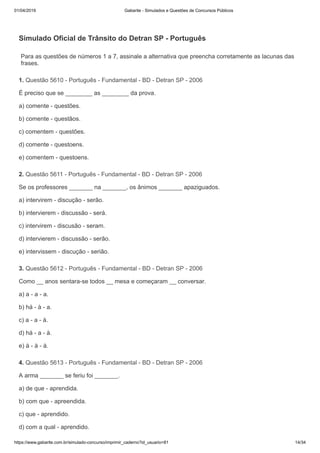 01/04/2019 Gabarite - Simulados e Questões de Concursos Públicos
https://www.gabarite.com.br/simulado-concurso/imprimir_caderno?id_usuario=81 14/34
Para as questões de números 1 a 7, assinale a alternativa que preencha corretamente as lacunas das
frases.
1. Questão 5610 - Português - Fundamental - BD - Detran SP - 2006
2. Questão 5611 - Português - Fundamental - BD - Detran SP - 2006
3. Questão 5612 - Português - Fundamental - BD - Detran SP - 2006
4. Questão 5613 - Português - Fundamental - BD - Detran SP - 2006
Simulado Oficial de Trânsito do Detran SP - Português
É preciso que se ________ as ________ da prova.
a) comente - questões.
b) comente - questãos.
c) comentem - questões.
d) comente - questoens.
e) comentem - questoens.
Se os professores _______ na _______, os ânimos _______ apaziguados.
a) intervirem - discução - serão.
b) intervierem - discussão - será.
c) intervirem - discusão - seram.
d) intervierem - discussão - serão.
e) intervissem - discução - serião.
Como __ anos sentara-se todos __ mesa e começaram __ conversar.
a) a - a - a.
b) há - à - a.
c) a - a - à.
d) há - a - à.
e) à - à - à.
A arma _______ se feriu foi _______.
a) de que - aprendida.
b) com que - apreendida.
c) que - aprendido.
d) com a qual - aprendido.
 