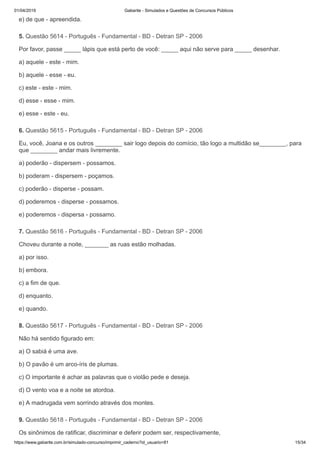 01/04/2019 Gabarite - Simulados e Questões de Concursos Públicos
https://www.gabarite.com.br/simulado-concurso/imprimir_caderno?id_usuario=81 15/34
5. Questão 5614 - Português - Fundamental - BD - Detran SP - 2006
6. Questão 5615 - Português - Fundamental - BD - Detran SP - 2006
7. Questão 5616 - Português - Fundamental - BD - Detran SP - 2006
8. Questão 5617 - Português - Fundamental - BD - Detran SP - 2006
9. Questão 5618 - Português - Fundamental - BD - Detran SP - 2006
e) de que - apreendida.
Por favor, passe _____ lápis que está perto de você: _____ aqui não serve para _____ desenhar.
a) aquele - este - mim.
b) aquele - esse - eu.
c) este - este - mim.
d) esse - esse - mim.
e) esse - este - eu.
Eu, você, Joana e os outros ________ sair logo depois do comício, tão logo a multidão se________, para
que ________ andar mais livremente.
a) poderão - dispersem - possamos.
b) poderam - dispersem - poçamos.
c) poderão - disperse - possam.
d) poderemos - disperse - possamos.
e) poderemos - dispersa - possamo.
Choveu durante a noite, _______ as ruas estão molhadas.
a) por isso.
b) embora.
c) a fim de que.
d) enquanto.
e) quando.
Não há sentido figurado em:
a) O sabiá é uma ave.
b) O pavão é um arco-íris de plumas.
c) O importante é achar as palavras que o violão pede e deseja.
d) O vento voa e a noite se atordoa.
e) A madrugada vem sorrindo através dos montes.
Os sinônimos de ratificar, discriminar e deferir podem ser, respectivamente,
 