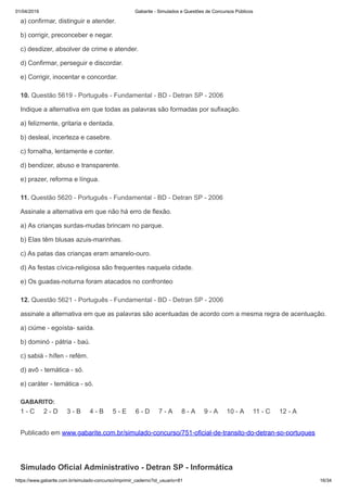01/04/2019 Gabarite - Simulados e Questões de Concursos Públicos
https://www.gabarite.com.br/simulado-concurso/imprimir_caderno?id_usuario=81 16/34
10. Questão 5619 - Português - Fundamental - BD - Detran SP - 2006
11. Questão 5620 - Português - Fundamental - BD - Detran SP - 2006
12. Questão 5621 - Português - Fundamental - BD - Detran SP - 2006
a) confirmar, distinguir e atender.
b) corrigir, preconceber e negar.
c) desdizer, absolver de crime e atender.
d) Confirmar, perseguir e discordar.
e) Corrigir, inocentar e concordar.
Indique a alternativa em que todas as palavras são formadas por sufixação.
a) felizmente, gritaria e dentada.
b) desleal, incerteza e casebre.
c) fornalha, lentamente e conter.
d) bendizer, abuso e transparente.
e) prazer, reforma e língua.
Assinale a alternativa em que não há erro de flexão.
a) As crianças surdas-mudas brincam no parque.
b) Elas têm blusas azuis-marinhas.
c) As patas das crianças eram amarelo-ouro.
d) As festas cívica-religiosa são frequentes naquela cidade.
e) Os guadas-noturna foram atacados no confronteo
assinale a alternativa em que as palavras são acentuadas de acordo com a mesma regra de acentuação.
a) ciúme - egoísta- saída.
b) dominó - pátria - baú.
c) sabiá - hífen - refém.
d) avô - temática - só.
e) caráter - temática - só.
GABARITO:
1 - C 2 - D 3 - B 4 - B 5 - E 6 - D 7 - A 8 - A 9 - A 10 - A 11 - C 12 - A
Publicado em www.gabarite.com.br/simulado-concurso/751-oficial-de-transito-do-detran-sp-portugues
Simulado Oficial Administrativo - Detran SP - Informática
 